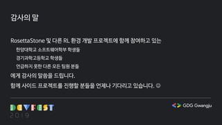 감사의 말
RosettaStone 및 다른 RL 환경 개발 프로젝트에 함께 참여하고 있는
한양대학교 소프트웨어학부 학생들
경기과학고등학교 학생들
언급하지 못한 다른 모든 팀원 분들
에게 감사의 말씀을 드립니다.
함께 사이드 프로젝트를 진행할 분들을 언제나 기다리고 있습니다. 
 