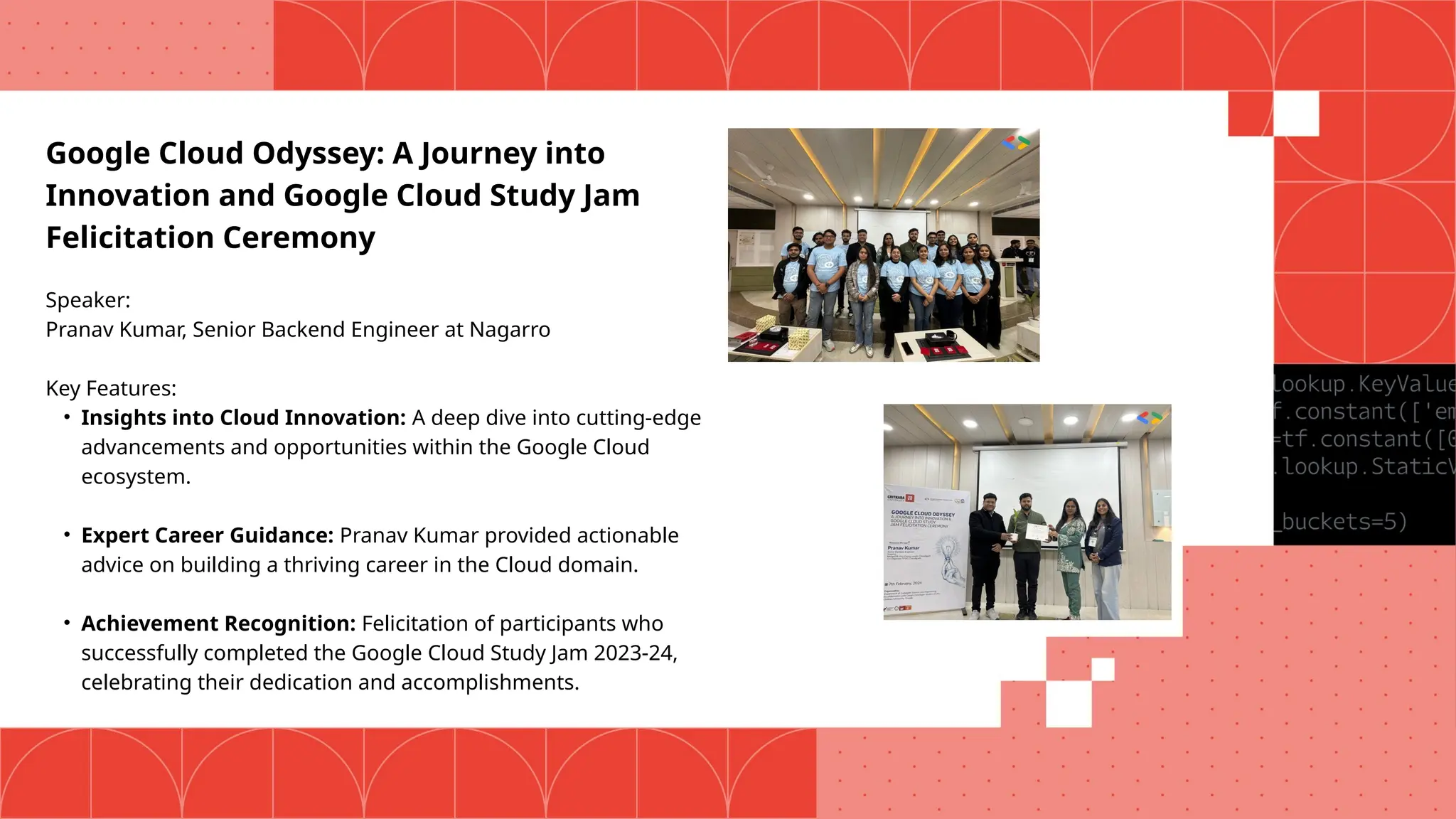 Google Cloud Odyssey: A Journey into
Innovation and Google Cloud Study Jam
Felicitation Ceremony
Speaker:
Pranav Kumar, Senior Backend Engineer at Nagarro
Key Features:
• Insights into Cloud Innovation: A deep dive into cutting-edge
advancements and opportunities within the Google Cloud
ecosystem.
• Expert Career Guidance: Pranav Kumar provided actionable
advice on building a thriving career in the Cloud domain.
• Achievement Recognition: Felicitation of participants who
successfully completed the Google Cloud Study Jam 2023-24,
celebrating their dedication and accomplishments.
 