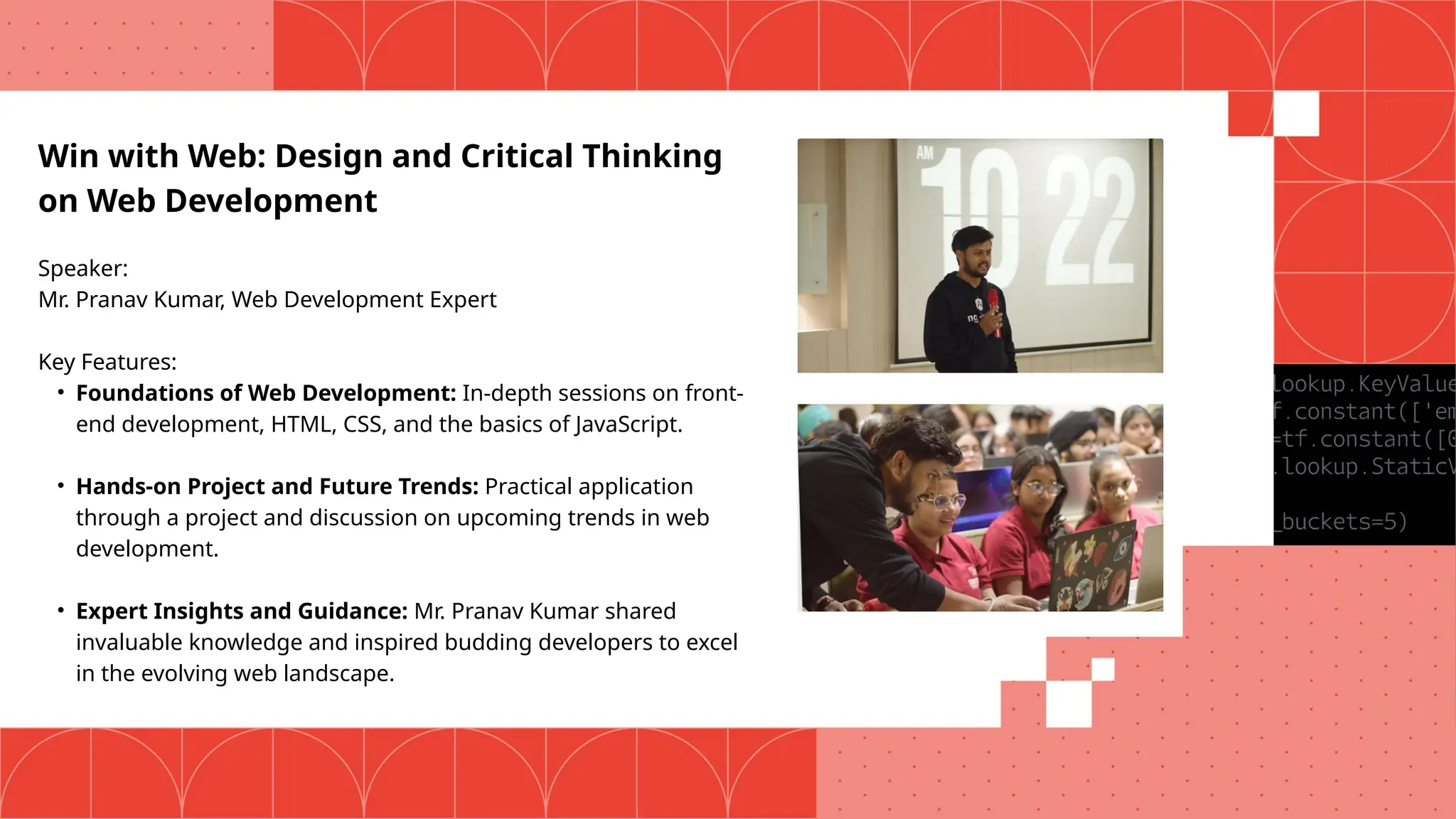 Win with Web: Design and Critical Thinking
on Web Development
Speaker:
Mr. Pranav Kumar, Web Development Expert
Key Features:
• Foundations of Web Development: In-depth sessions on front-
end development, HTML, CSS, and the basics of JavaScript.
• Hands-on Project and Future Trends: Practical application
through a project and discussion on upcoming trends in web
development.
• Expert Insights and Guidance: Mr. Pranav Kumar shared
invaluable knowledge and inspired budding developers to excel
in the evolving web landscape.
 