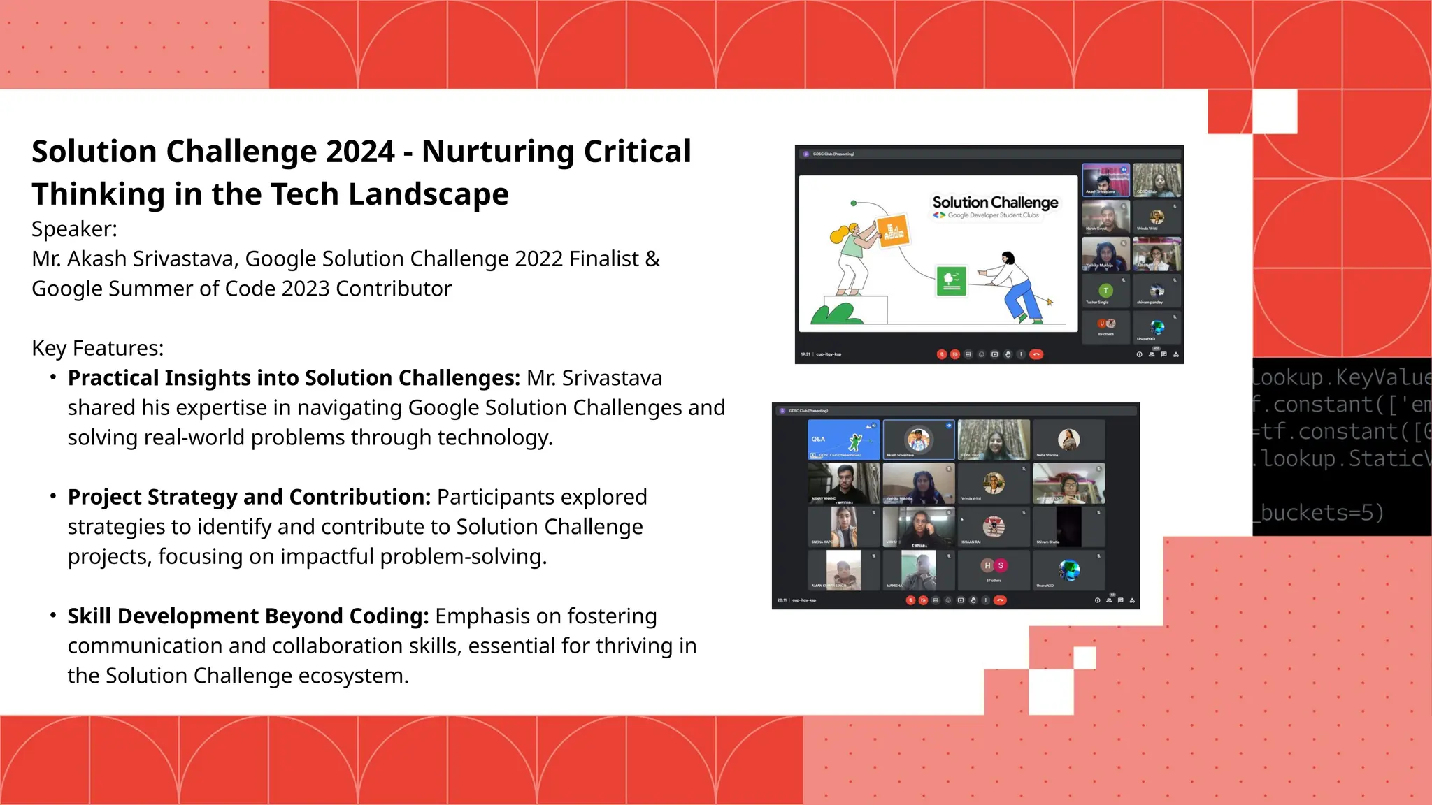 Solution Challenge 2024 - Nurturing Critical
Thinking in the Tech Landscape
Speaker:
Mr. Akash Srivastava, Google Solution Challenge 2022 Finalist &
Google Summer of Code 2023 Contributor
Key Features:
• Practical Insights into Solution Challenges: Mr. Srivastava
shared his expertise in navigating Google Solution Challenges and
solving real-world problems through technology.
• Project Strategy and Contribution: Participants explored
strategies to identify and contribute to Solution Challenge
projects, focusing on impactful problem-solving.
• Skill Development Beyond Coding: Emphasis on fostering
communication and collaboration skills, essential for thriving in
the Solution Challenge ecosystem.
 
