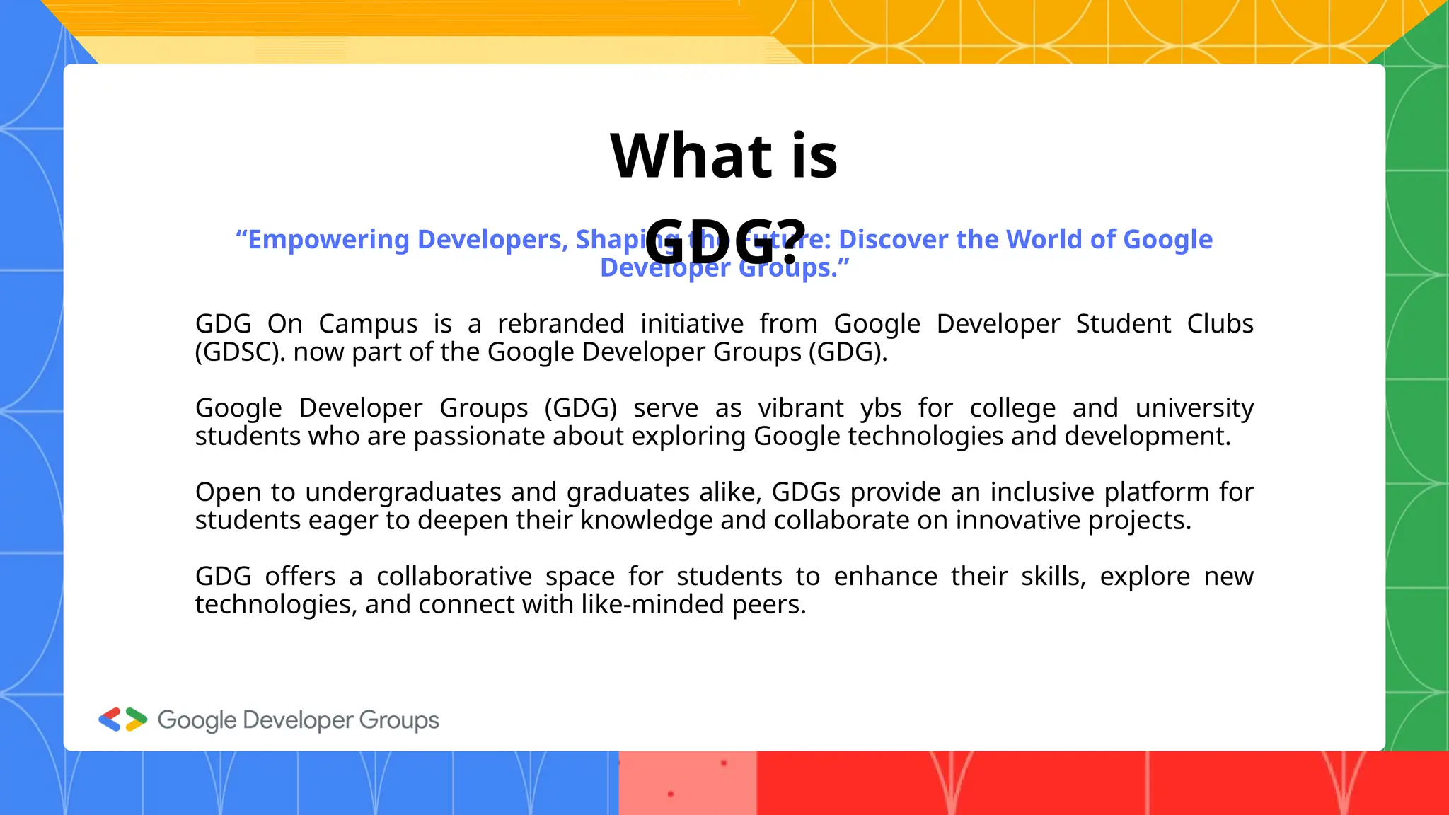 “Empowering Developers, Shaping the Future: Discover the World of Google
Developer Groups.”
GDG On Campus is a rebranded initiative from Google Developer Student Clubs
(GDSC). now part of the Google Developer Groups (GDG).
Google Developer Groups (GDG) serve as vibrant ybs for college and university
students who are passionate about exploring Google technologies and development.
Open to undergraduates and graduates alike, GDGs provide an inclusive platform for
students eager to deepen their knowledge and collaborate on innovative projects.
GDG offers a collaborative space for students to enhance their skills, explore new
technologies, and connect with like-minded peers.
What is
GDG?
 