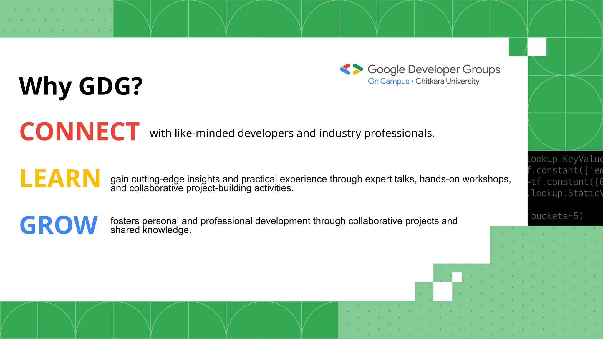 Why GDG?
CONNECT
LEARN
GROW
with like-minded developers and industry professionals.
gain cutting-edge insights and practical experience through expert talks, hands-on workshops,
and collaborative project-building activities.
fosters personal and professional development through collaborative projects and
shared knowledge.
 