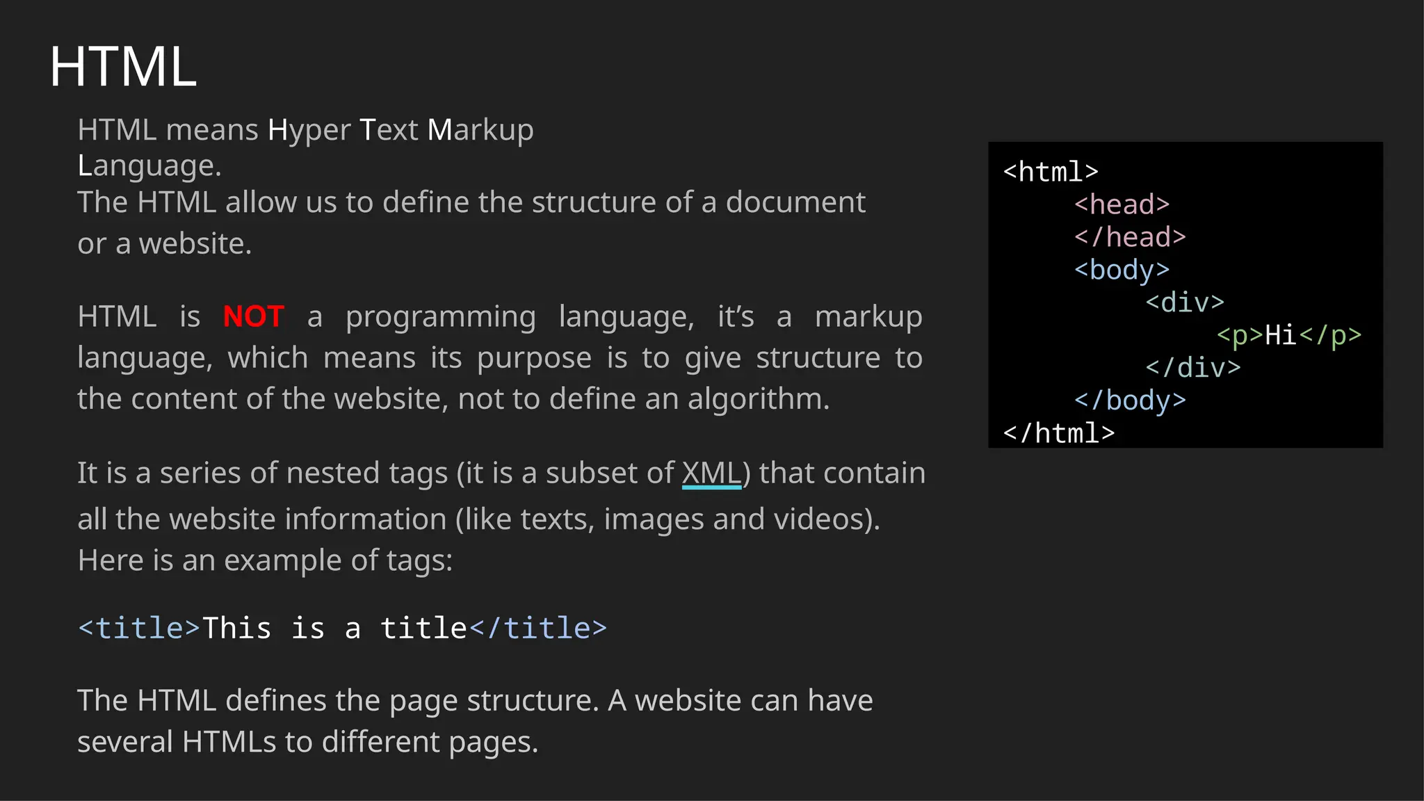 HTML
HTML means Hyper Text Markup
Language.
The HTML allow us to define the structure of a document
or a website.
HTML is NOT a programming language, it’s a markup
language, which means its purpose is to give structure to
the content of the website, not to define an algorithm.
It is a series of nested tags (it is a subset of XML) that contain
all the website information (like texts, images and videos).
Here is an example of tags:
<title>This is a title</title>
The HTML defines the page structure. A website can have
several HTMLs to different pages.
<html>
<head>
</head>
<body>
<div>
<p>Hi</p>
</div>
</body>
</html>
 