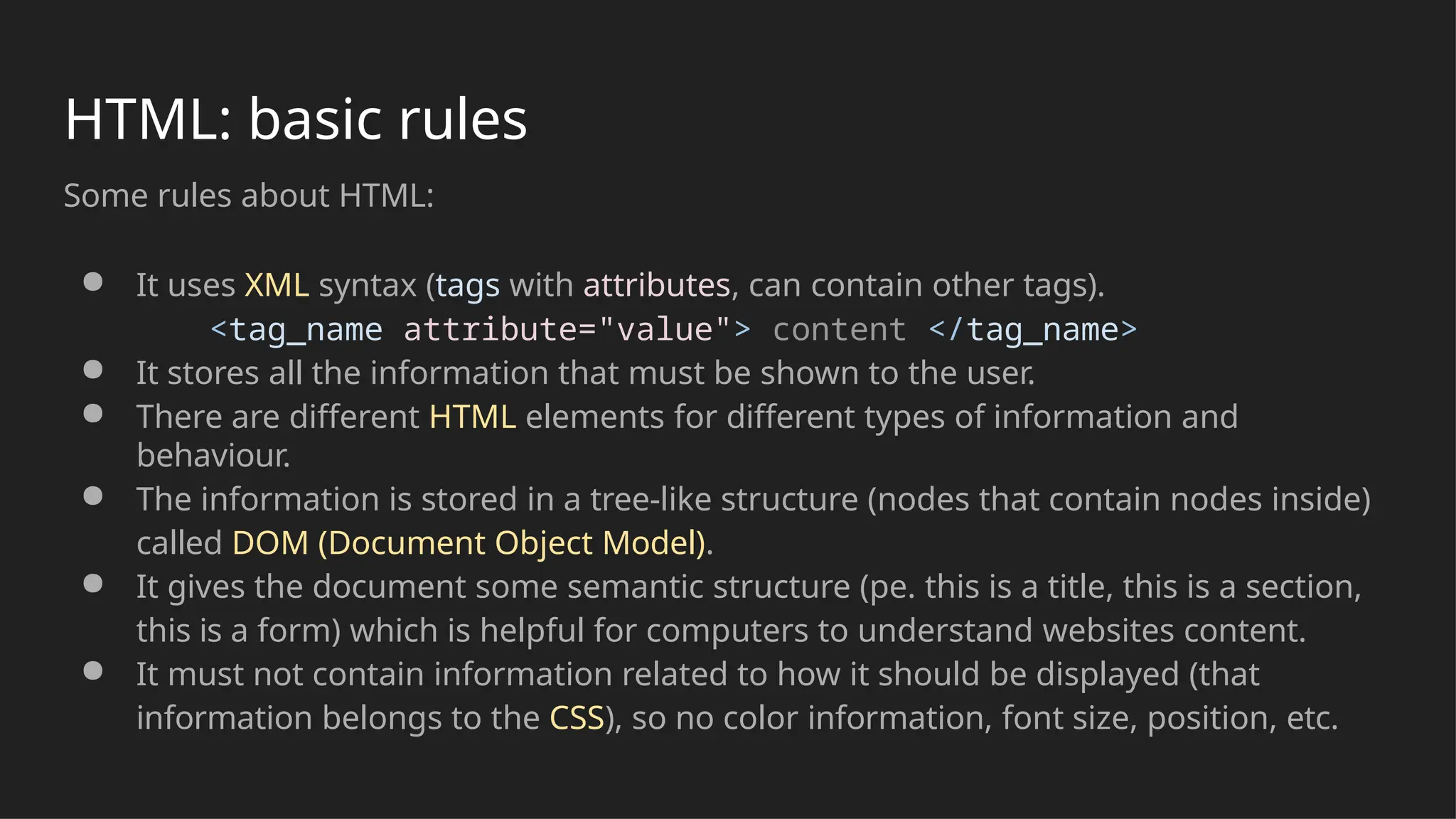 HTML: basic rules
Some rules about HTML:
● It uses XML syntax (tags with attributes, can contain other tags).
<tag_name attribute="value"> content </tag_name>
● It stores all the information that must be shown to the user.
● There are different HTML elements for different types of information and
behaviour.
● The information is stored in a tree-like structure (nodes that contain nodes inside)
called DOM (Document Object Model).
● It gives the document some semantic structure (pe. this is a title, this is a section,
this is a form) which is helpful for computers to understand websites content.
● It must not contain information related to how it should be displayed (that
information belongs to the CSS), so no color information, font size, position, etc.
 