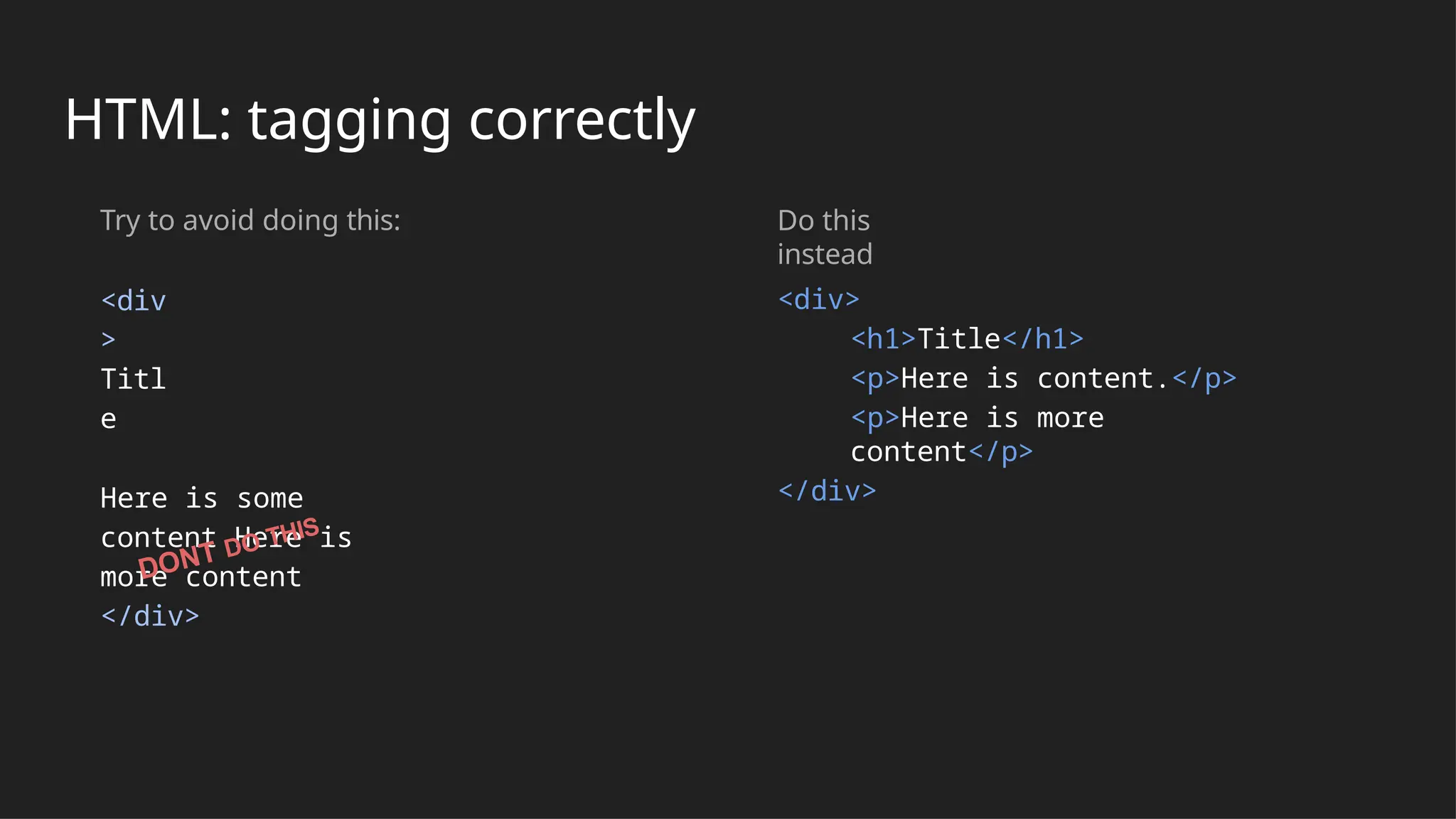 HTML: tagging correctly
Try to avoid doing this:
<div
>
Titl
e
Here is some
content Here is
more content
</div>
Do this
instead
<div>
<h1>Title</h1>
<p>Here is content.</p>
<p>Here is more
content</p>
</div>
DONT DO THIS
 