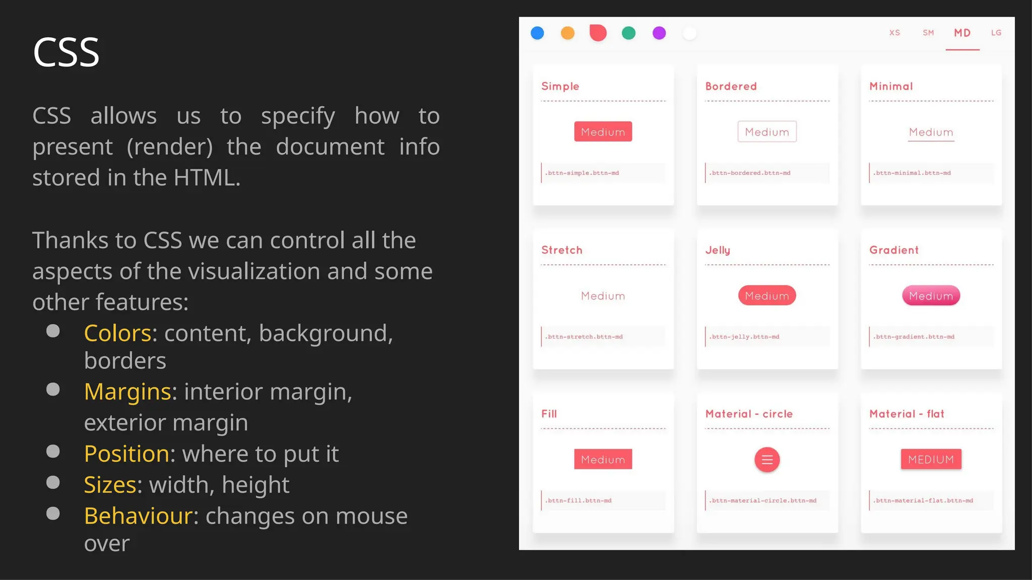 CSS
CSS allows us to specify how to
present (render) the document info
stored in the HTML.
Thanks to CSS we can control all the
aspects of the visualization and some
other features:
● Colors: content, background,
borders
● Margins: interior margin,
exterior margin
● Position: where to put it
● Sizes: width, height
● Behaviour: changes on mouse
over
 