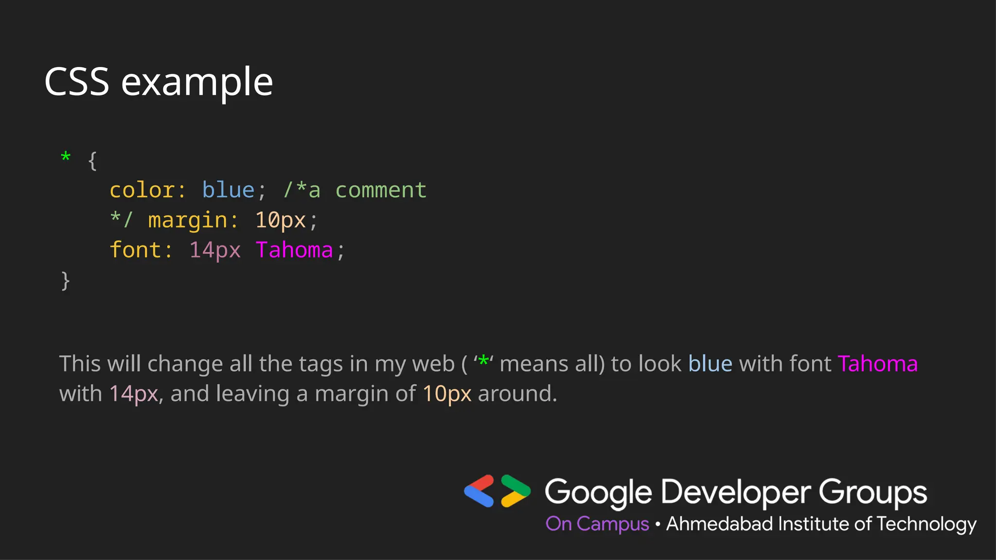 CSS example
* {
color: blue; /*a comment
*/ margin: 10px;
font: 14px Tahoma;
}
This will change all the tags in my web ( ‘*‘ means all) to look blue with font Tahoma
with 14px, and leaving a margin of 10px around.
 