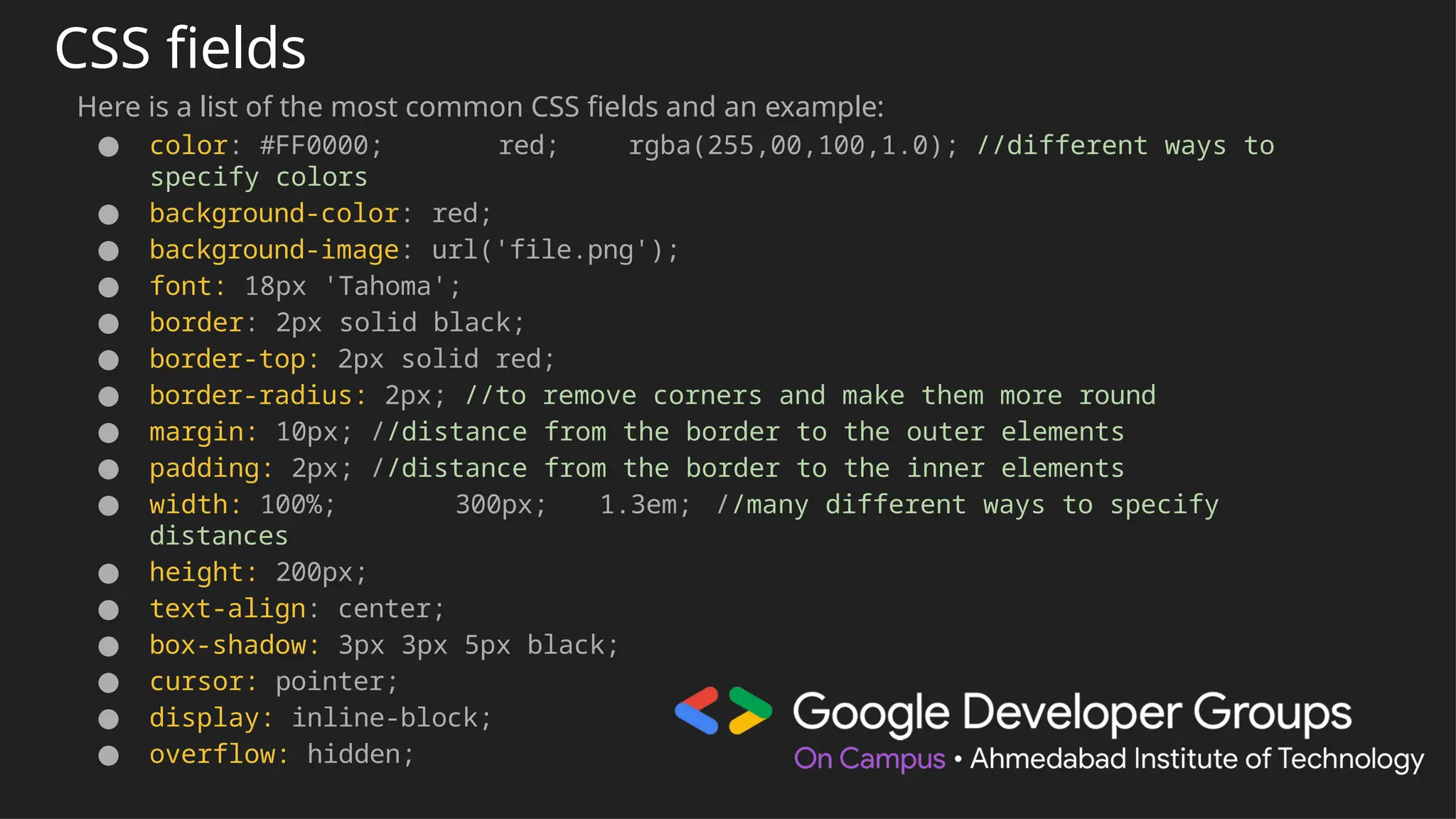 CSS fields
Here is a list of the most common CSS fields and an example:
● color: #FF0000; red; rgba(255,00,100,1.0); //different ways to
specify colors
● background-color: red;
● background-image: url('file.png');
● font: 18px 'Tahoma';
● border: 2px solid black;
● border-top: 2px solid red;
● border-radius: 2px; //to remove corners and make them more round
● margin: 10px; //distance from the border to the outer elements
● padding: 2px; //distance from the border to the inner elements
● width: 100%; 300px; 1.3em; //many different ways to specify
distances
● height: 200px;
● text-align: center;
● box-shadow: 3px 3px 5px black;
● cursor: pointer;
● display: inline-block;
● overflow: hidden;
 