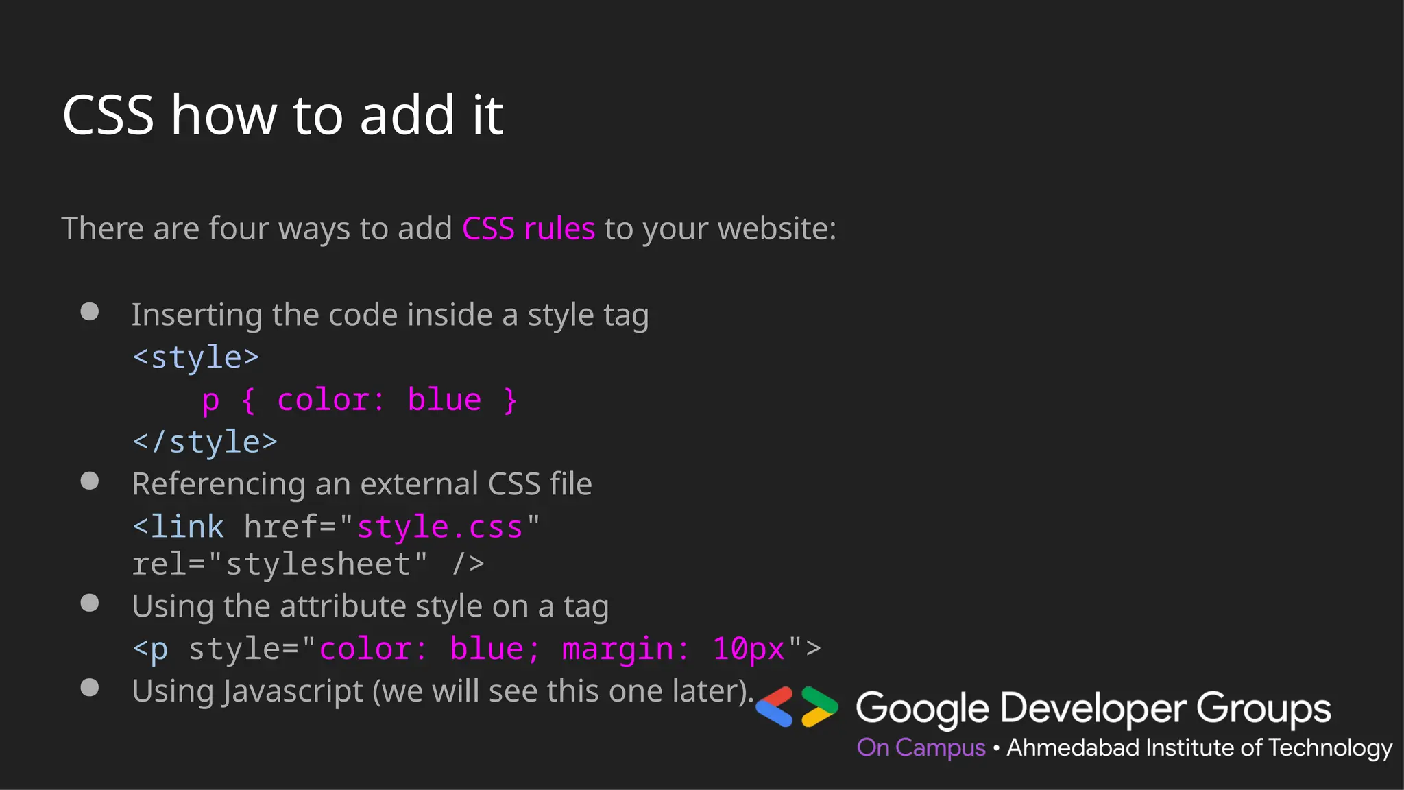 CSS how to add it
There are four ways to add CSS rules to your website:
● Inserting the code inside a style tag
<style>
p { color: blue }
</style>
● Referencing an external CSS file
<link href="style.css"
rel="stylesheet" />
● Using the attribute style on a tag
<p style="color: blue; margin: 10px">
● Using Javascript (we will see this one later).
 