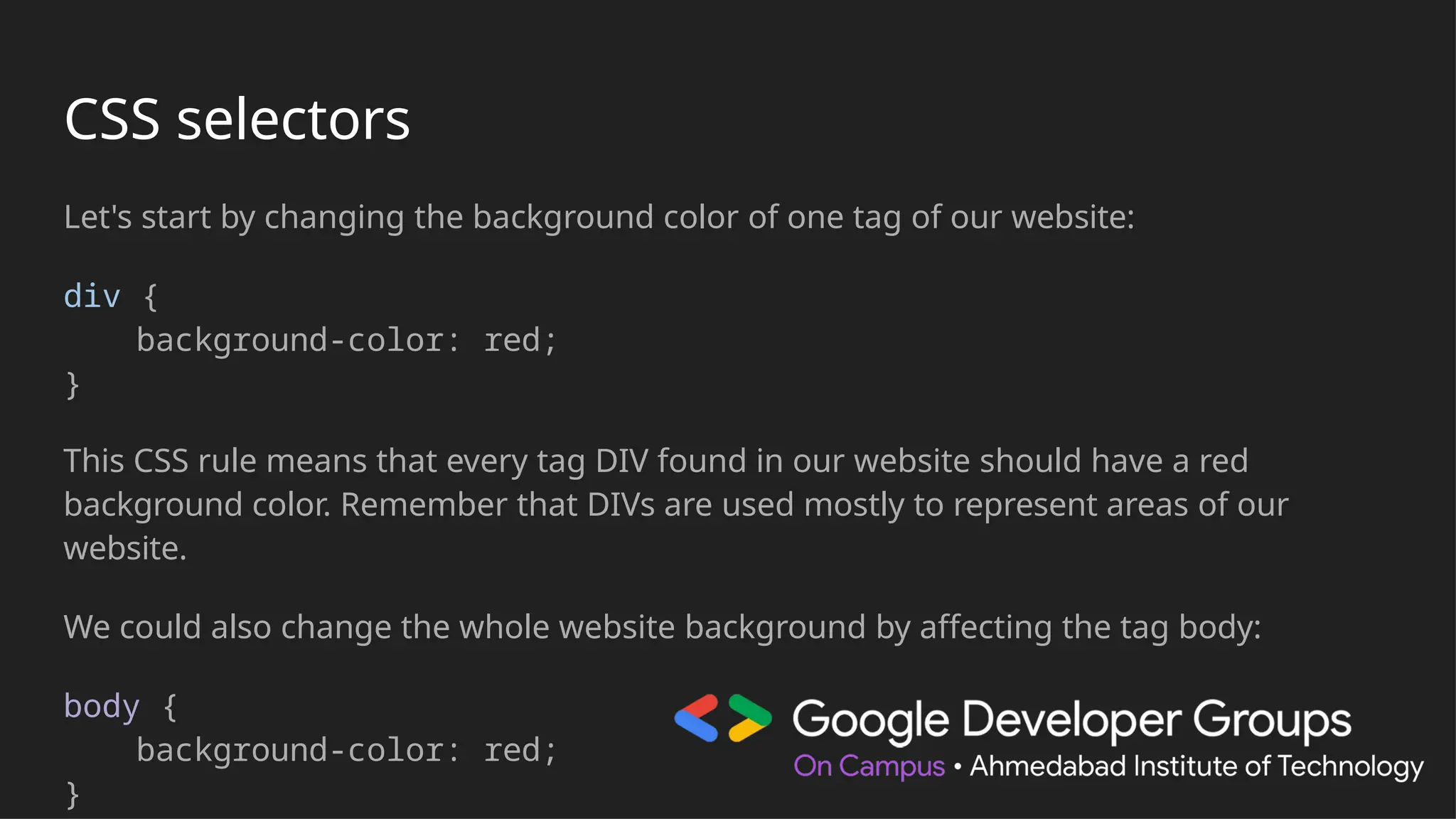 CSS selectors
Let's start by changing the background color of one tag of our website:
div {
background-color: red;
}
This CSS rule means that every tag DIV found in our website should have a red
background color. Remember that DIVs are used mostly to represent areas of our
website.
We could also change the whole website background by affecting the tag body:
body {
background-color: red;
}
 