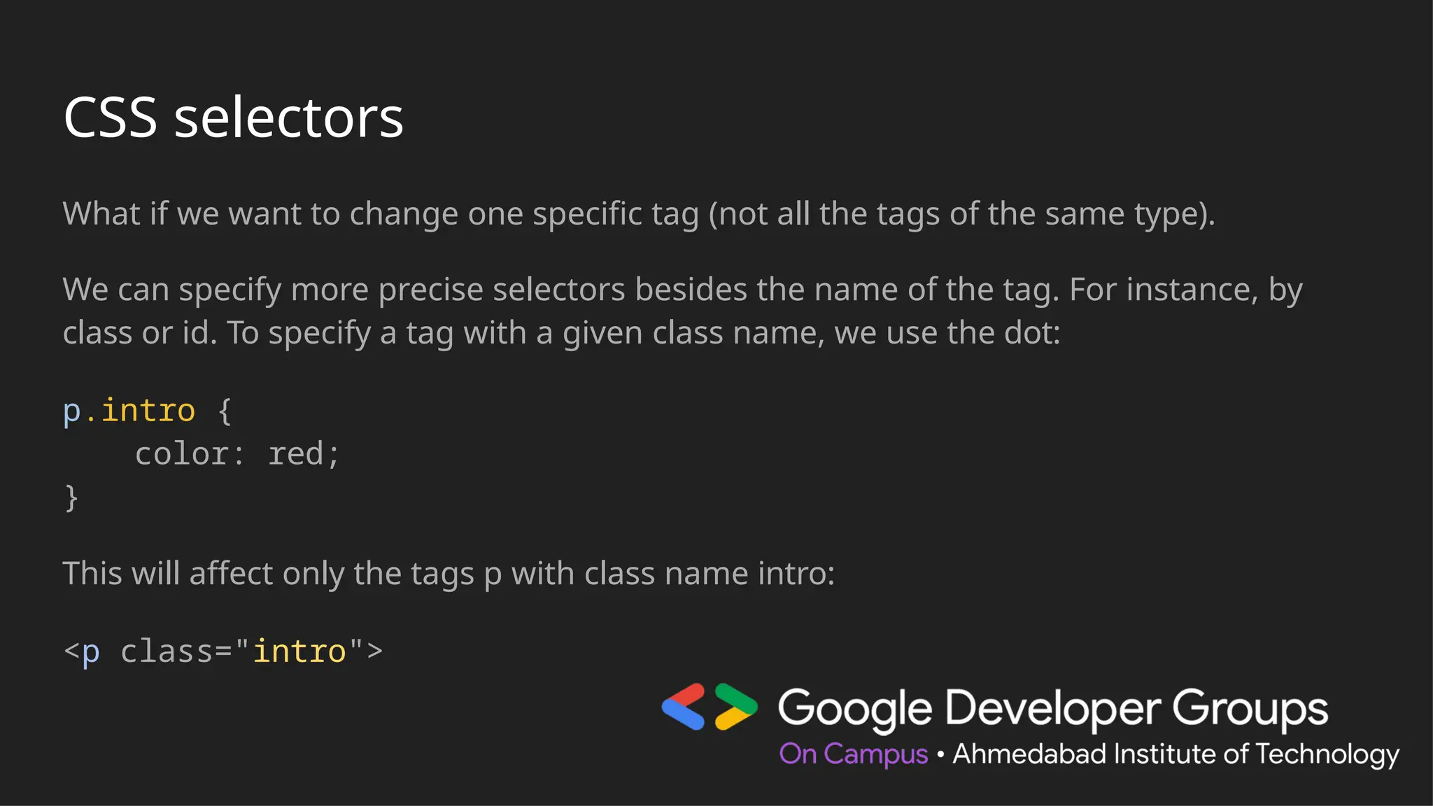 CSS selectors
What if we want to change one specific tag (not all the tags of the same type).
We can specify more precise selectors besides the name of the tag. For instance, by
class or id. To specify a tag with a given class name, we use the dot:
p.intro {
color: red;
}
This will affect only the tags p with class name intro:
<p class="intro">
 