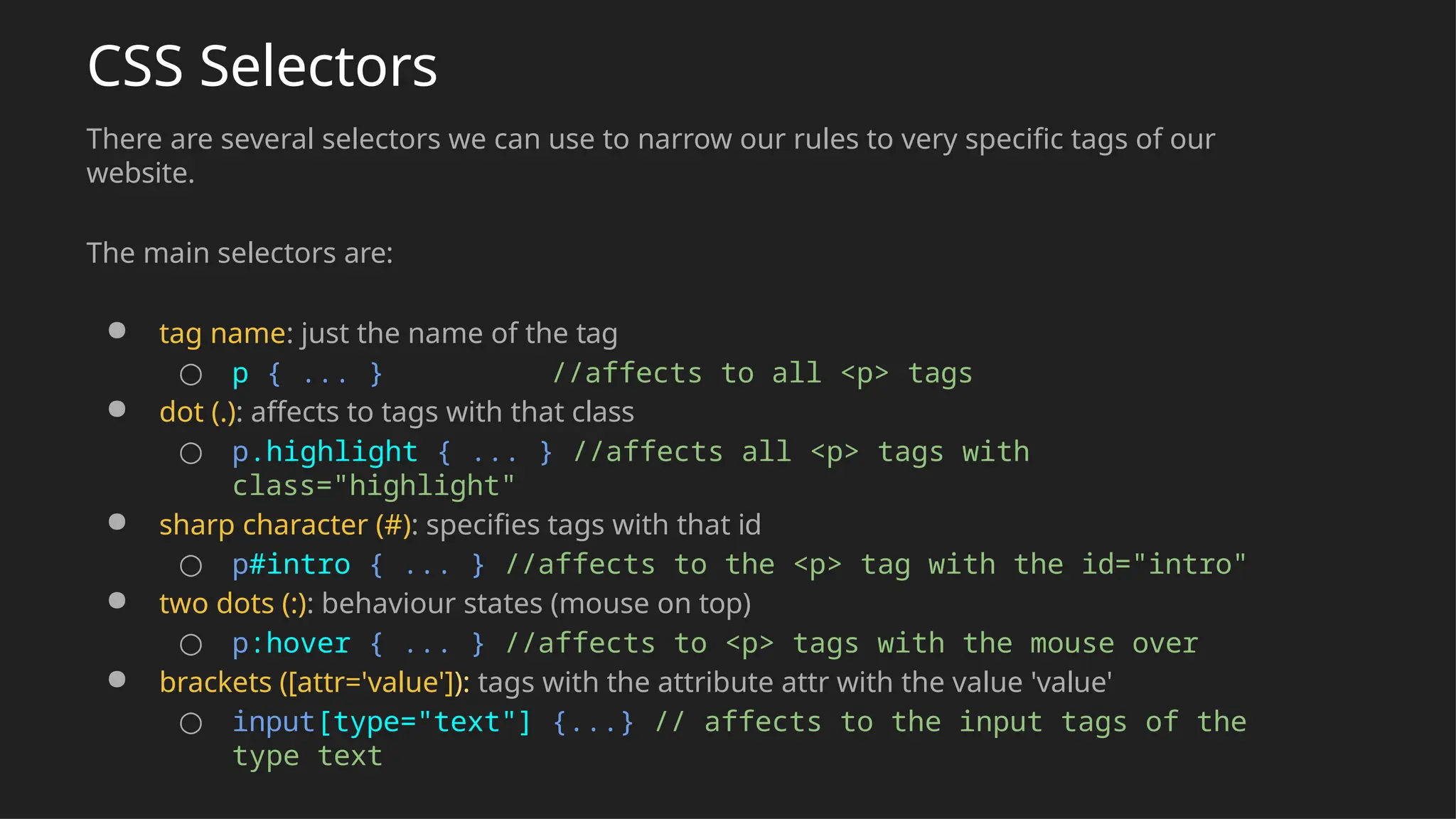 CSS Selectors
There are several selectors we can use to narrow our rules to very specific tags of our
website.
The main selectors are:
● tag name: just the name of the tag
○ p { ... } //affects to all <p> tags
● dot (.): affects to tags with that class
○ p.highlight { ... } //affects all <p> tags with
class="highlight"
● sharp character (#): specifies tags with that id
○ p#intro { ... } //affects to the <p> tag with the id="intro"
● two dots (:): behaviour states (mouse on top)
○ p:hover { ... } //affects to <p> tags with the mouse over
● brackets ([attr='value']): tags with the attribute attr with the value 'value'
○ input[type="text"] {...} // affects to the input tags of the
type text
 