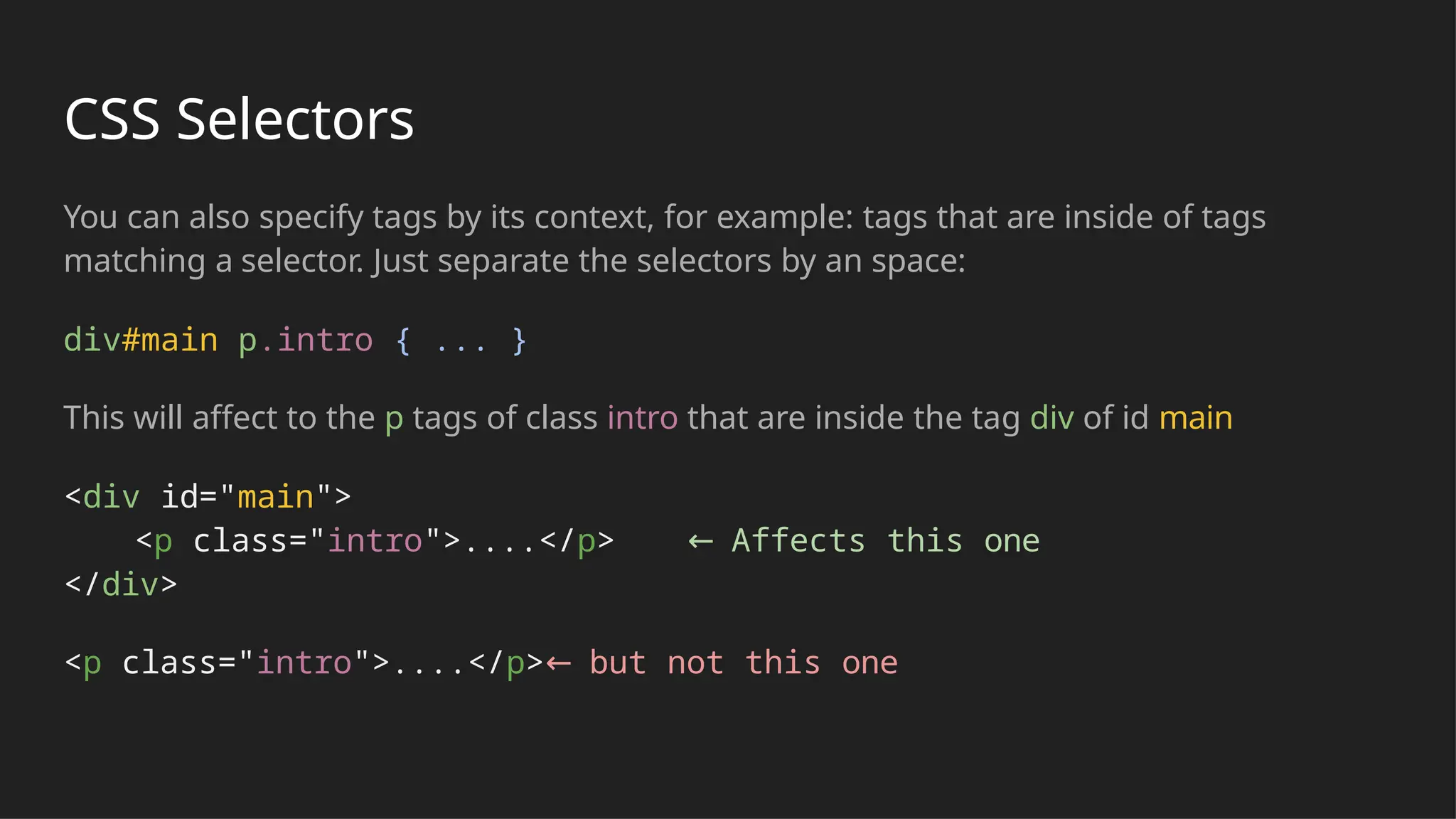 CSS Selectors
You can also specify tags by its context, for example: tags that are inside of tags
matching a selector. Just separate the selectors by an space:
div#main p.intro { ... }
This will affect to the p tags of class intro that are inside the tag div of id main
<div id="main">
<p class="intro">....</p> ← Affects this one
</div>
<p class="intro">....</p>← but not this one
 