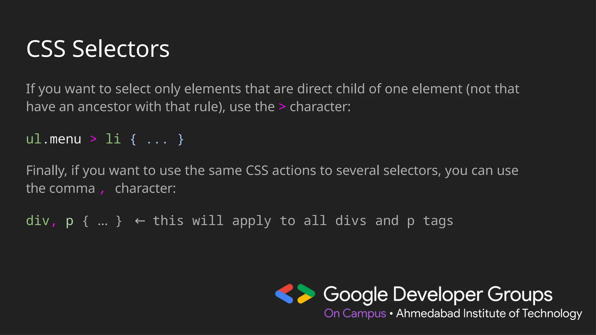 CSS Selectors
If you want to select only elements that are direct child of one element (not that
have an ancestor with that rule), use the > character:
ul.menu > li { ... }
Finally, if you want to use the same CSS actions to several selectors, you can use
the comma , character:
div, p { … } ← this will apply to all divs and p tags
 