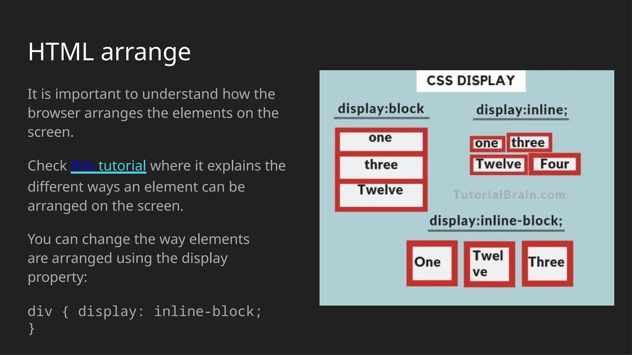 HTML arrange
It is important to understand how the
browser arranges the elements on the
screen.
Check this tutorial where it explains the
different ways an element can be
arranged on the screen.
You can change the way elements
are arranged using the display
property:
div { display: inline-block;
}
 