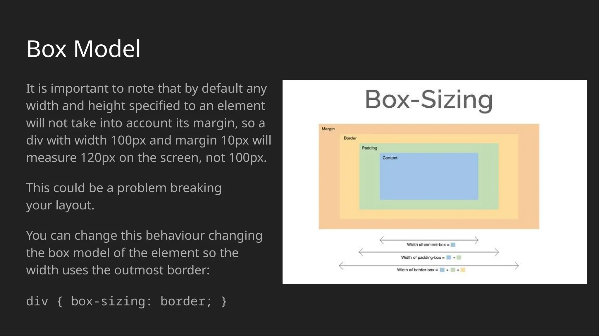 Box Model
It is important to note that by default any
width and height specified to an element
will not take into account its margin, so a
div with width 100px and margin 10px will
measure 120px on the screen, not 100px.
This could be a problem breaking
your layout.
You can change this behaviour changing
the box model of the element so the
width uses the outmost border:
div { box-sizing: border; }
 