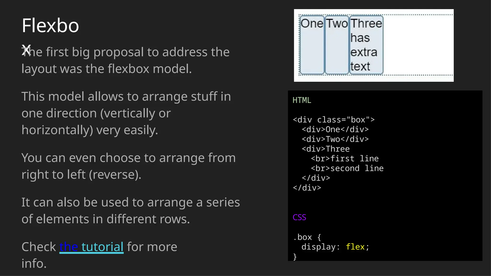 Flexbo
x
The first big proposal to address the
layout was the flexbox model.
This model allows to arrange stuff in
one direction (vertically or
horizontally) very easily.
You can even choose to arrange from
right to left (reverse).
It can also be used to arrange a series
of elements in different rows.
Check the tutorial for more
info.
HTML
<div class="box">
<div>One</div>
<div>Two</div>
<div>Three
<br>first line
<br>second line
</div>
</div>
CSS
.box {
display: flex;
}
 