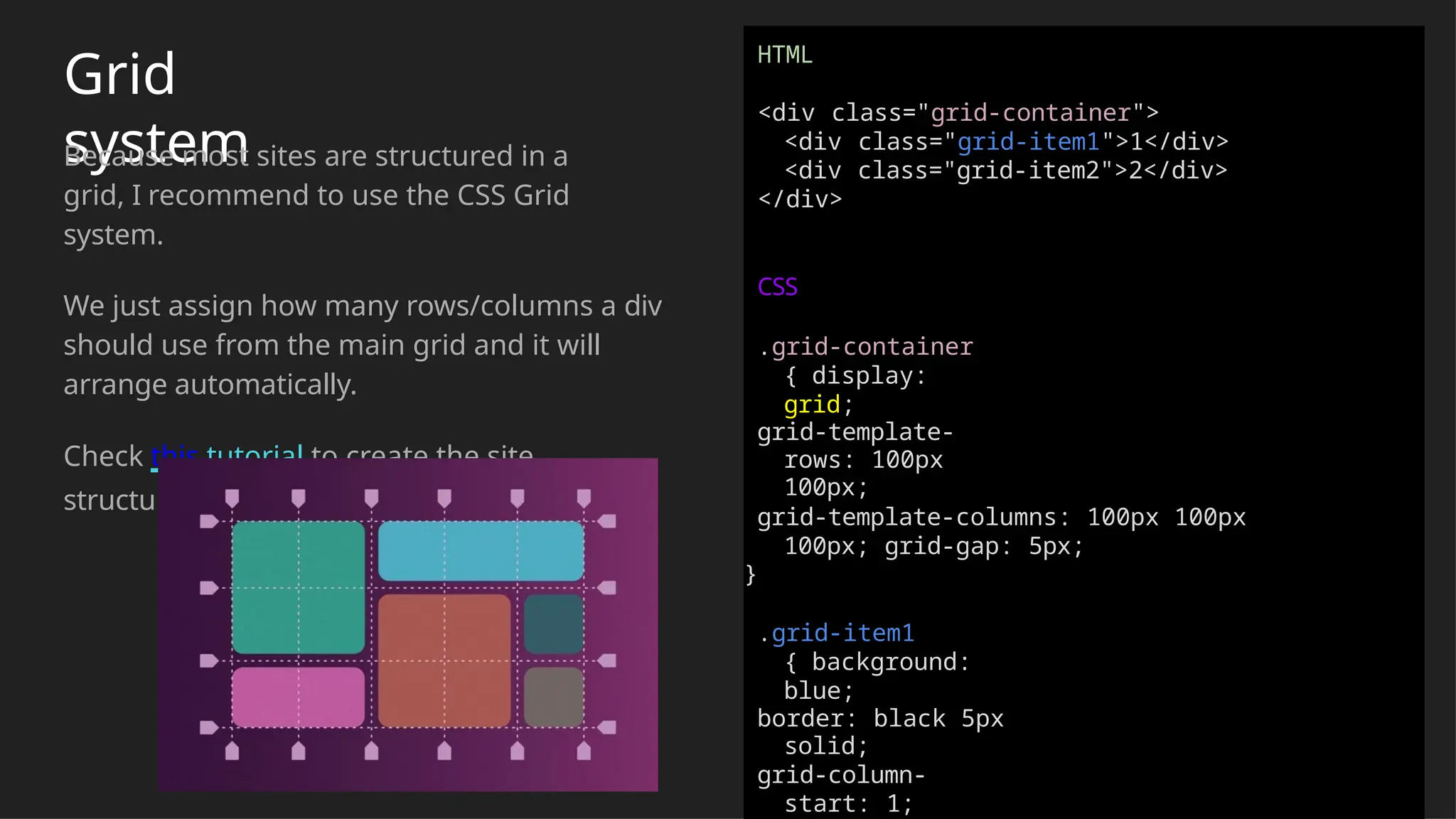 Grid
system
Because most sites are structured in a
grid, I recommend to use the CSS Grid
system.
We just assign how many rows/columns a div
should use from the main grid and it will
arrange automatically.
Check this tutorial to create the site
structure easily
HTML
<div class="grid-container">
<div class="grid-item1">1</div>
<div class="grid-item2">2</div>
</div>
CSS
.grid-container
{ display:
grid;
grid-template-
rows: 100px
100px;
grid-template-columns: 100px 100px
100px; grid-gap: 5px;
}
.grid-item1
{ background:
blue;
border: black 5px
solid;
grid-column-
start: 1;
 