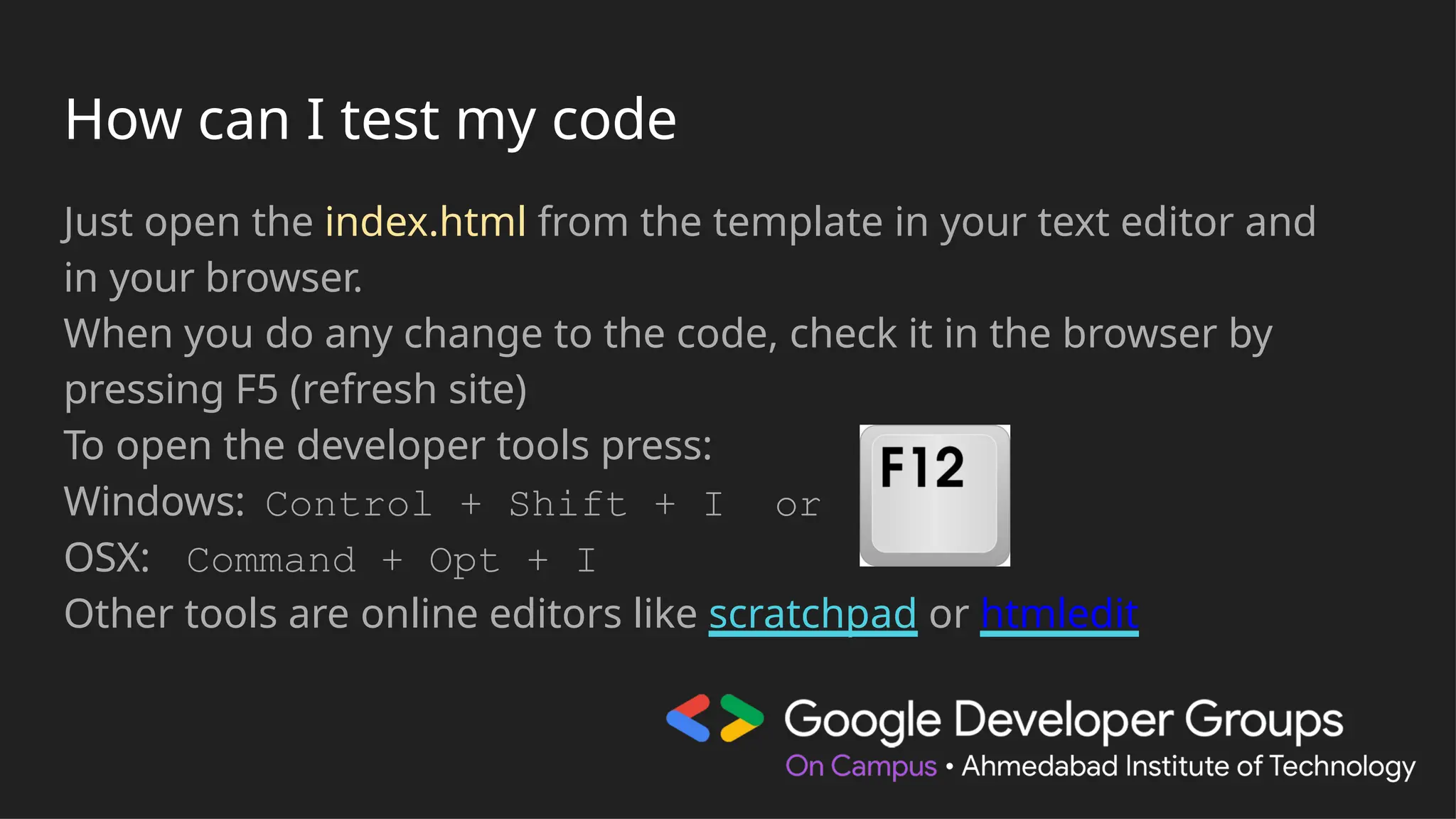 How can I test my code
Just open the index.html from the template in your text editor and
in your browser.
When you do any change to the code, check it in the browser by
pressing F5 (refresh site)
To open the developer tools press:
Windows: Control + Shift + I or
OSX: Command + Opt + I
Other tools are online editors like scratchpad or htmledit
 