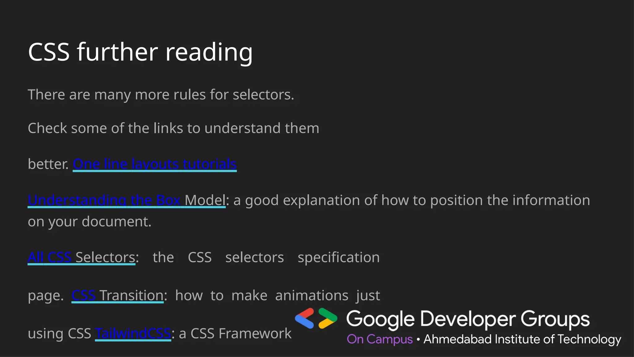 CSS further reading
There are many more rules for selectors.
Check some of the links to understand them
better. One line layouts tutorials
Understanding the Box Model: a good explanation of how to position the information
on your document.
All CSS Selectors: the CSS selectors specification
page. CSS Transition: how to make animations just
using CSS TailwindCSS: a CSS Framework
 