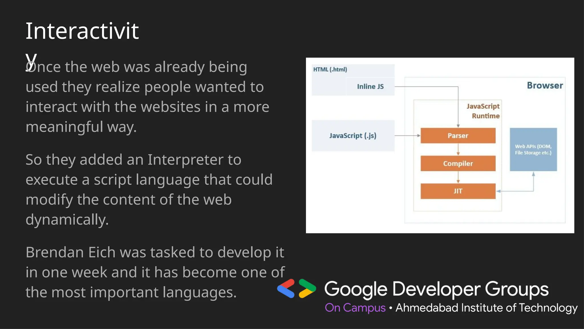 Interactivit
y
Once the web was already being
used they realize people wanted to
interact with the websites in a more
meaningful way.
So they added an Interpreter to
execute a script language that could
modify the content of the web
dynamically.
Brendan Eich was tasked to develop it
in one week and it has become one of
the most important languages.
 