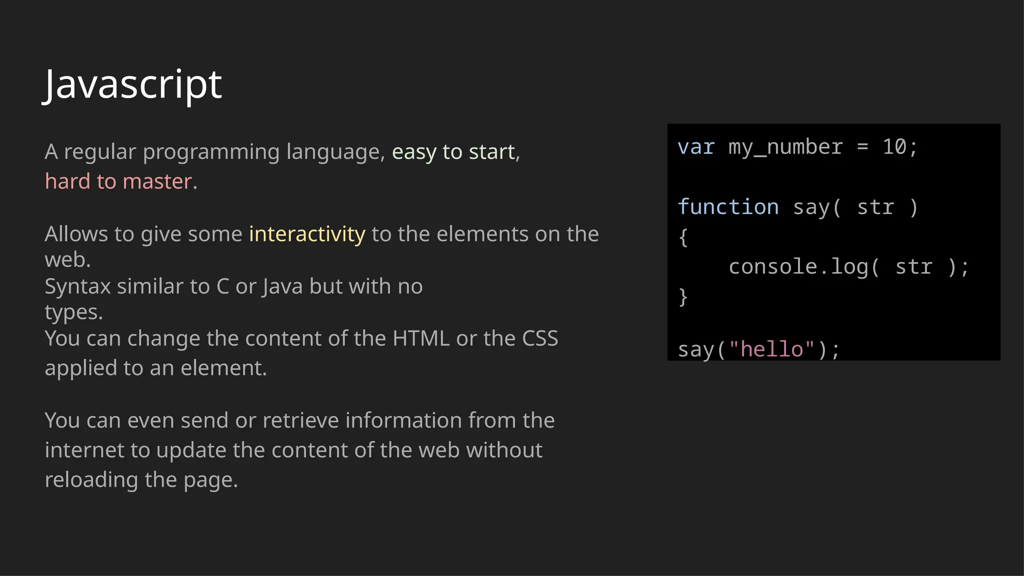 Javascript
A regular programming language, easy to start,
hard to master.
Allows to give some interactivity to the elements on the
web.
Syntax similar to C or Java but with no
types.
You can change the content of the HTML or the CSS
applied to an element.
You can even send or retrieve information from the
internet to update the content of the web without
reloading the page.
var my_number = 10;
function say( str )
{
console.log( str );
}
say("hello");
 