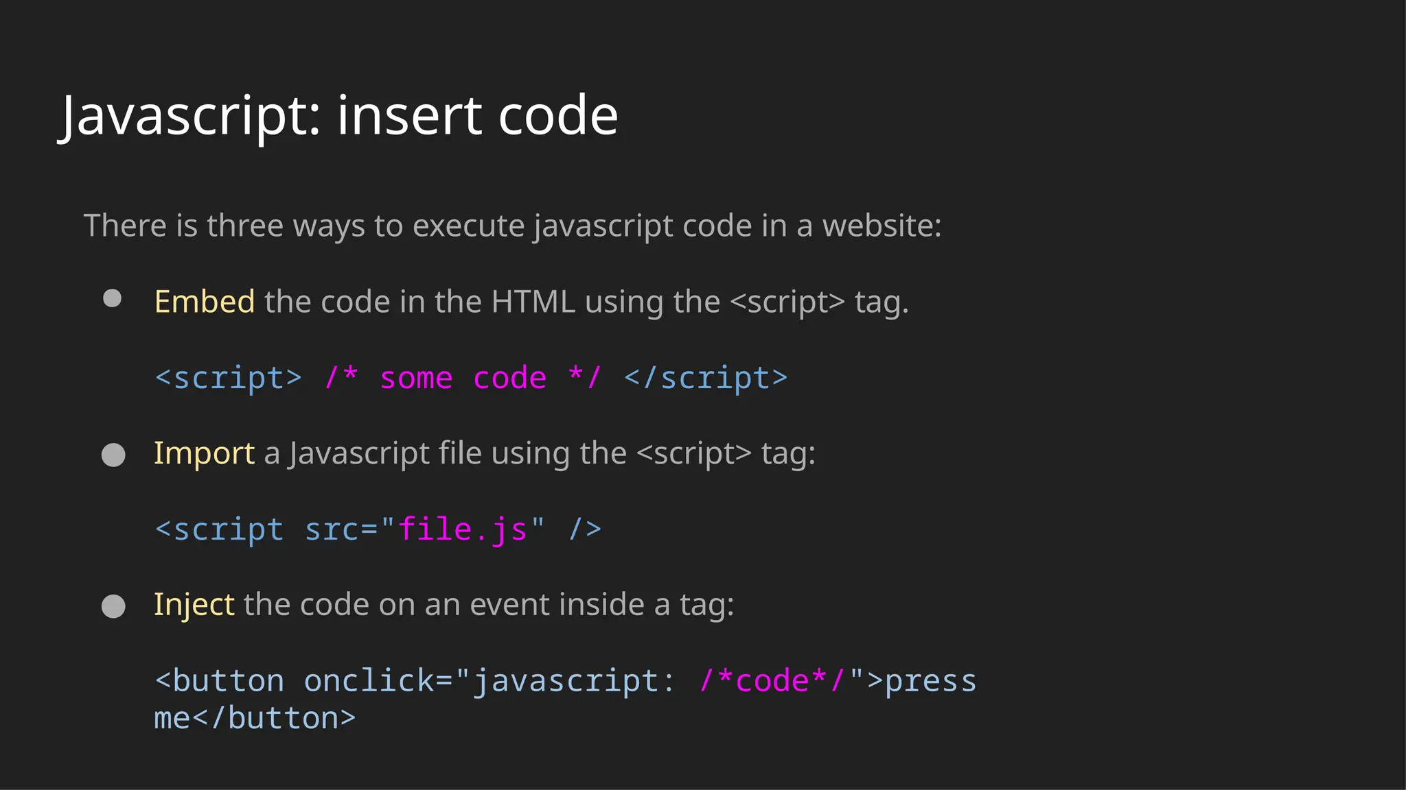 Javascript: insert code
There is three ways to execute javascript code in a website:
● Embed the code in the HTML using the <script> tag.
<script> /* some code */ </script>
● Import a Javascript file using the <script> tag:
<script src="file.js" />
● Inject the code on an event inside a tag:
<button onclick="javascript: /*code*/">press
me</button>
 