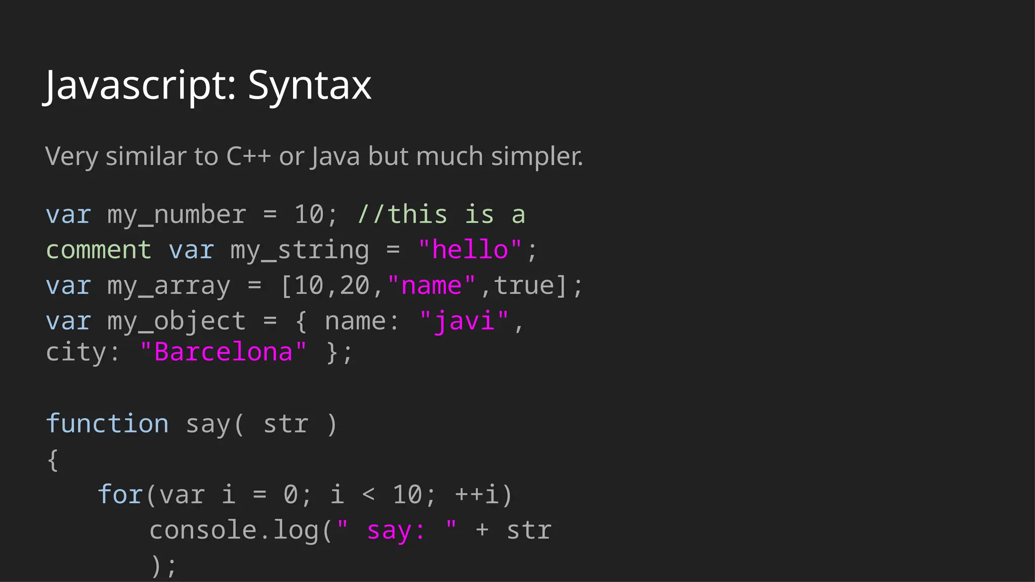 Javascript: Syntax
Very similar to C++ or Java but much simpler.
var my_number = 10; //this is a
comment var my_string = "hello";
var my_array = [10,20,"name",true];
var my_object = { name: "javi",
city: "Barcelona" };
function say( str )
{
for(var i = 0; i < 10; ++i)
console.log(" say: " + str
);
 