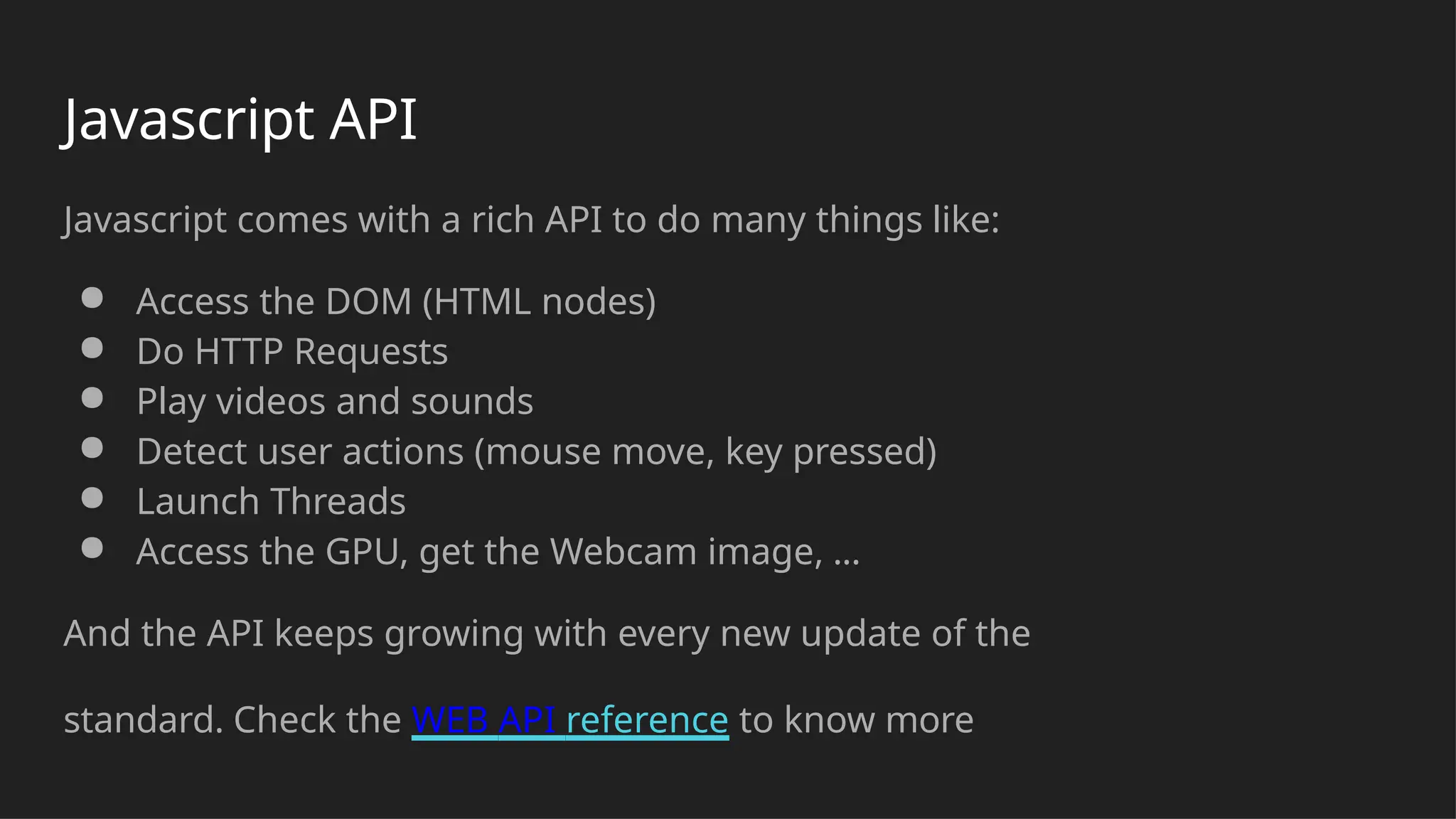 Javascript API
Javascript comes with a rich API to do many things like:
● Access the DOM (HTML nodes)
● Do HTTP Requests
● Play videos and sounds
● Detect user actions (mouse move, key pressed)
● Launch Threads
● Access the GPU, get the Webcam image, ...
And the API keeps growing with every new update of the
standard. Check the WEB API reference to know more
 