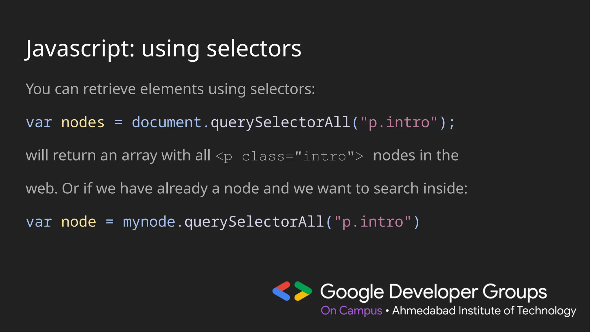 Javascript: using selectors
You can retrieve elements using selectors:
var nodes = document.querySelectorAll("p.intro");
will return an array with all <p class="intro"> nodes in the
web. Or if we have already a node and we want to search inside:
var node = mynode.querySelectorAll("p.intro")
 
