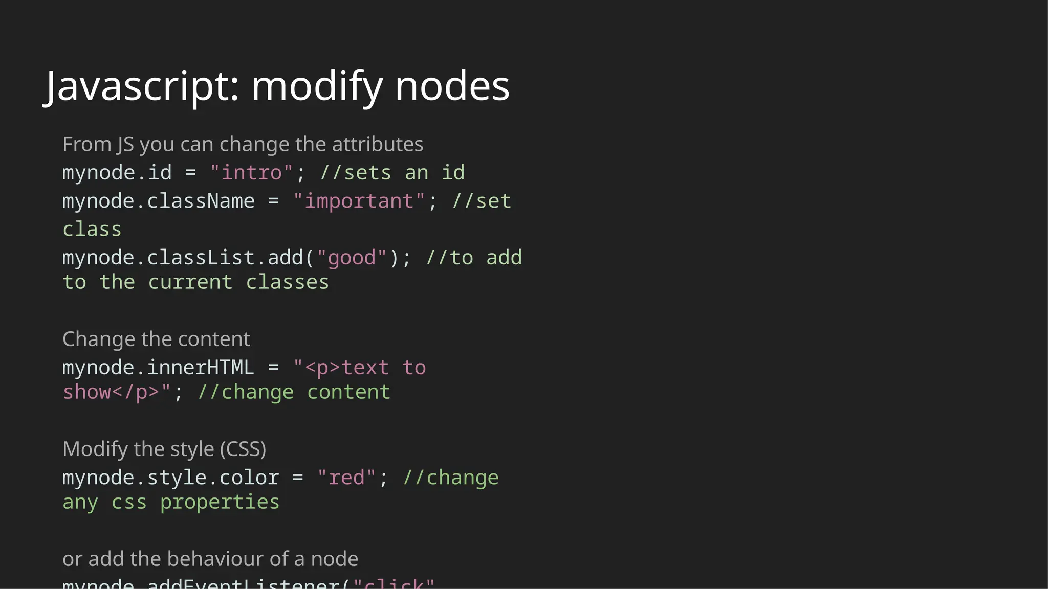 Javascript: modify nodes
From JS you can change the attributes
mynode.id = "intro"; //sets an id
mynode.className = "important"; //set
class
mynode.classList.add("good"); //to add
to the current classes
Change the content
mynode.innerHTML = "<p>text to
show</p>"; //change content
Modify the style (CSS)
mynode.style.color = "red"; //change
any css properties
or add the behaviour of a node
 