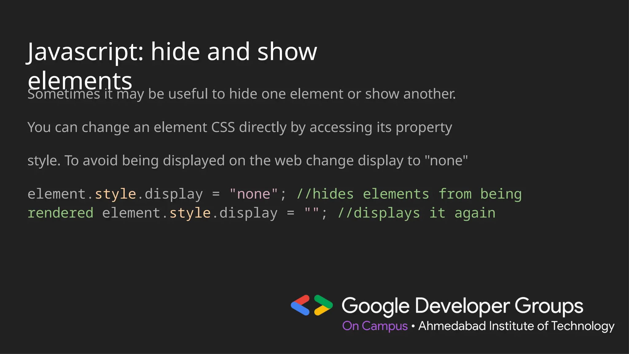 Javascript: hide and show
elements
Sometimes it may be useful to hide one element or show another.
You can change an element CSS directly by accessing its property
style. To avoid being displayed on the web change display to "none"
element.style.display = "none"; //hides elements from being
rendered element.style.display = ""; //displays it again
 