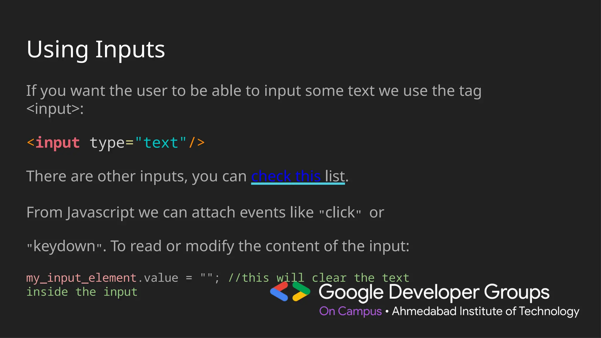 Using Inputs
If you want the user to be able to input some text we use the tag
<input>:
<input type="text"/>
There are other inputs, you can check this list.
From Javascript we can attach events like "click" or
"keydown". To read or modify the content of the input:
my_input_element.value = ""; //this will clear the text
inside the input
 