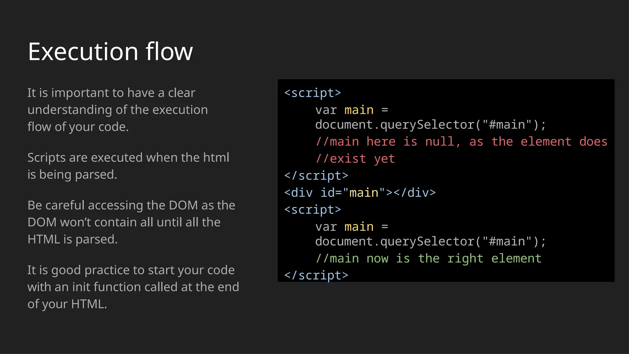 Execution flow
It is important to have a clear
understanding of the execution
flow of your code.
Scripts are executed when the html
is being parsed.
Be careful accessing the DOM as the
DOM won’t contain all until all the
HTML is parsed.
It is good practice to start your code
with an init function called at the end
of your HTML.
<script>
var main =
document.querySelector("#main");
//main here is null, as the element does
//exist yet
</script>
<div id="main"></div>
<script>
var main =
document.querySelector("#main");
//main now is the right element
</script>
 