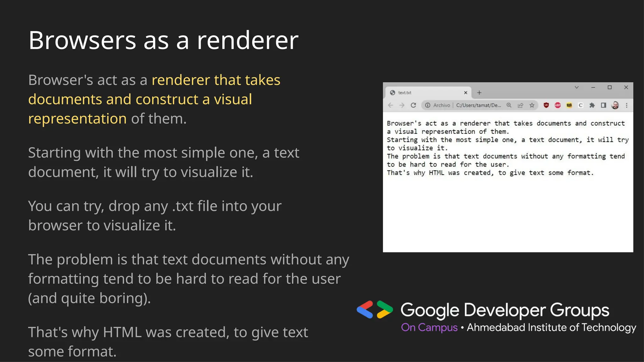 Browsers as a renderer
Browser's act as a renderer that takes
documents and construct a visual
representation of them.
Starting with the most simple one, a text
document, it will try to visualize it.
You can try, drop any .txt file into your
browser to visualize it.
The problem is that text documents without any
formatting tend to be hard to read for the user
(and quite boring).
That's why HTML was created, to give text
some format.
 