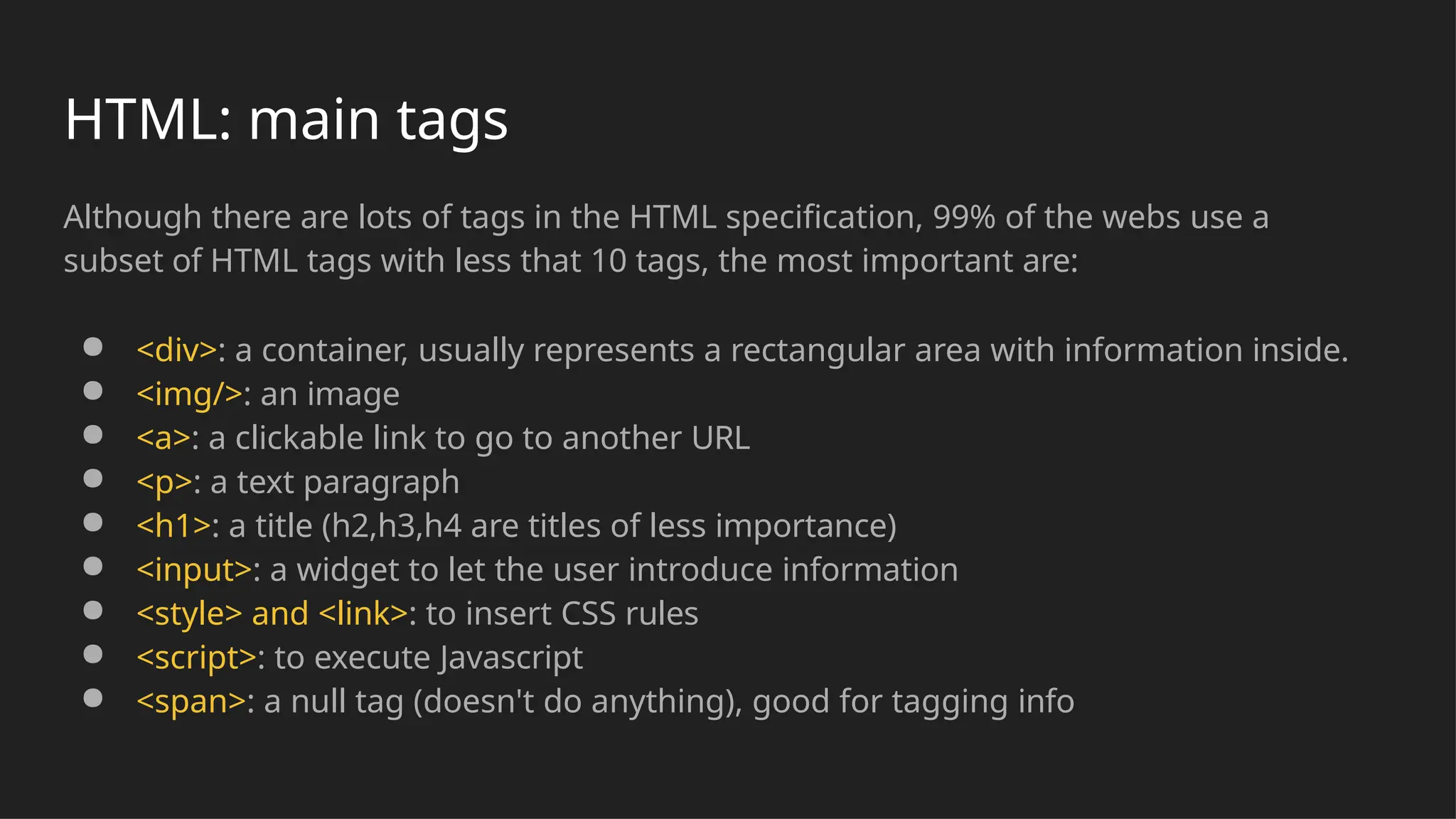 Although there are lots of tags in the HTML specification, 99% of the webs use a
subset of HTML tags with less that 10 tags, the most important are:
● <div>: a container, usually represents a rectangular area with information inside.
● <img/>: an image
● <a>: a clickable link to go to another URL
● <p>: a text paragraph
● <h1>: a title (h2,h3,h4 are titles of less importance)
● <input>: a widget to let the user introduce information
● <style> and <link>: to insert CSS rules
● <script>: to execute Javascript
● <span>: a null tag (doesn't do anything), good for tagging info
HTML: main tags
 