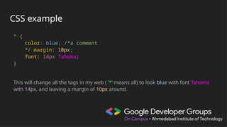CSS example
* {
color: blue; /*a comment
*/ margin: 10px;
font: 14px Tahoma;
}
This will change all the tags in my web ( ‘*‘ means all) to look blue with font Tahoma
with 14px, and leaving a margin of 10px around.
 
