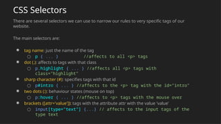 CSS Selectors
There are several selectors we can use to narrow our rules to very specific tags of our
website.
The main selectors are:
● tag name: just the name of the tag
○ p { ... } //affects to all <p> tags
● dot (.): affects to tags with that class
○ p.highlight { ... } //affects all <p> tags with
class="highlight"
● sharp character (#): specifies tags with that id
○ p#intro { ... } //affects to the <p> tag with the id="intro"
● two dots (:): behaviour states (mouse on top)
○ p:hover { ... } //affects to <p> tags with the mouse over
● brackets ([attr='value']): tags with the attribute attr with the value 'value'
○ input[type="text"] {...} // affects to the input tags of the
type text
 