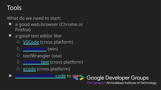 Tools
What do we need to start:
● a good web-browser (Chrome or
Firefox)
● a good text editor like:
○ VSCode (cross platform)
○ Notepad++ (win)
○ textWrangler (osx)
○ sublime text (cross platform)
○ ecode (cross platform)
● the example HTML code to start
 