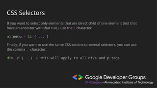 CSS Selectors
If you want to select only elements that are direct child of one element (not that
have an ancestor with that rule), use the > character:
ul.menu > li { ... }
Finally, if you want to use the same CSS actions to several selectors, you can use
the comma , character:
div, p { … } ← this will apply to all divs and p tags
 