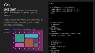 Grid
system
Because most sites are structured in a
grid, I recommend to use the CSS Grid
system.
We just assign how many rows/columns a div
should use from the main grid and it will
arrange automatically.
Check this tutorial to create the site
structure easily
HTML
<div class="grid-container">
<div class="grid-item1">1</div>
<div class="grid-item2">2</div>
</div>
CSS
.grid-container
{ display:
grid;
grid-template-
rows: 100px
100px;
grid-template-columns: 100px 100px
100px; grid-gap: 5px;
}
.grid-item1
{ background:
blue;
border: black 5px
solid;
grid-column-
start: 1;
 