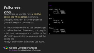 Fullscreen
divs
Sometimes we want to have a div that
covers the whole screen (to make a
webapp), instead of a scrolling website
(more like regular documents).
In that case remember to use percentages
to define the size of elements, but keep in
mind that percentages are relative to the
element's parent size, so you must set the
size to the
<body> and <html> element to use 100%.
CSS
html, body {
width: 100%;
height: 100%;
}
div {
margin: 0;
padding: 0;
}
#main {
width: 100%;
height: 100%;
}
 