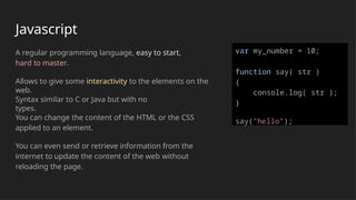 Javascript
A regular programming language, easy to start,
hard to master.
Allows to give some interactivity to the elements on the
web.
Syntax similar to C or Java but with no
types.
You can change the content of the HTML or the CSS
applied to an element.
You can even send or retrieve information from the
internet to update the content of the web without
reloading the page.
var my_number = 10;
function say( str )
{
console.log( str );
}
say("hello");
 