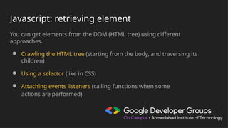 Javascript: retrieving element
You can get elements from the DOM (HTML tree) using different
approaches.
● Crawling the HTML tree (starting from the body, and traversing its
children)
● Using a selector (like in CSS)
● Attaching events listeners (calling functions when some
actions are performed)
 