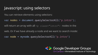 Javascript: using selectors
You can retrieve elements using selectors:
var nodes = document.querySelectorAll("p.intro");
will return an array with all <p class="intro"> nodes in the
web. Or if we have already a node and we want to search inside:
var node = mynode.querySelectorAll("p.intro")
 