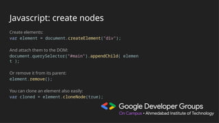 Javascript: create nodes
Create elements:
var element = document.createElement("div");
And attach them to the DOM:
document.querySelector("#main").appendChild( elemen
t );
Or remove it from its parent:
element.remove();
You can clone an element also easily:
var cloned = element.cloneNode(true);
 