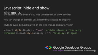 Javascript: hide and show
elements
Sometimes it may be useful to hide one element or show another.
You can change an element CSS directly by accessing its property
style. To avoid being displayed on the web change display to "none"
element.style.display = "none"; //hides elements from being
rendered element.style.display = ""; //displays it again
 