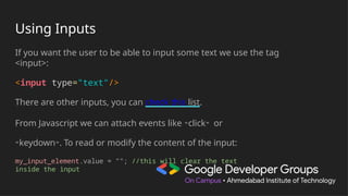 Using Inputs
If you want the user to be able to input some text we use the tag
<input>:
<input type="text"/>
There are other inputs, you can check this list.
From Javascript we can attach events like "click" or
"keydown". To read or modify the content of the input:
my_input_element.value = ""; //this will clear the text
inside the input
 