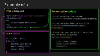 Example of a
website
HTML in index.html
<link href="style.css" rel="stylesheet"/>
<h1>Welcome</h1>
<p>
<button>Click me</button>
</p>
<script src="code.js"/>
CSS in style.css
h1 { color: #333;
} button {
border: 2px solid
#AAA; background-
color: #555;
}
Javascript in code.js
//fetch the button from the DOM
var button = document.querySelector("button");
//attach and event when the user clicks
it button.addEventListener("click",
myfunction);
//create the function that will be called
when the button is pressed
function myfunction()
{
//this shows a popup
window alert("button
clicked!");
}
 
