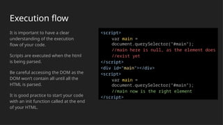 Execution flow
It is important to have a clear
understanding of the execution
flow of your code.
Scripts are executed when the html
is being parsed.
Be careful accessing the DOM as the
DOM won’t contain all until all the
HTML is parsed.
It is good practice to start your code
with an init function called at the end
of your HTML.
<script>
var main =
document.querySelector("#main");
//main here is null, as the element does
//exist yet
</script>
<div id="main"></div>
<script>
var main =
document.querySelector("#main");
//main now is the right element
</script>
 